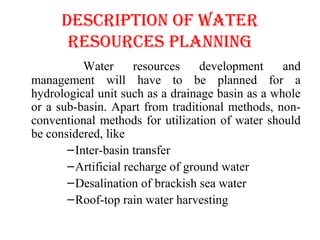 DESCRIPTION OF WATER
RESOURCES PLANNINg
Water resources development and
management will have to be planned for a
hydrological unit such as a drainage basin as a whole
or a sub-basin. Apart from traditional methods, non-
conventional methods for utilization of water should
be considered, like
–Inter-basin transfer
–Artificial recharge of ground water
–Desalination of brackish sea water
–Roof-top rain water harvesting
 