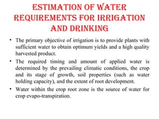 ESTIMATION OF WATER
REQUIREMENTS FOR IRRIgATION
AND DRINKINg
• The primary objective of irrigation is to provide plants with
sufficient water to obtain optimum yields and a high quality
harvested product.
• The required timing and amount of applied water is
determined by the prevailing climatic conditions, the crop
and its stage of growth, soil properties (such as water
holding capacity), and the extent of root development.
• Water within the crop root zone is the source of water for
crop evapo-transpiration.
 