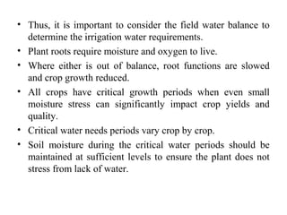 • Thus, it is important to consider the field water balance to
determine the irrigation water requirements.
• Plant roots require moisture and oxygen to live.
• Where either is out of balance, root functions are slowed
and crop growth reduced.
• All crops have critical growth periods when even small
moisture stress can significantly impact crop yields and
quality.
• Critical water needs periods vary crop by crop.
• Soil moisture during the critical water periods should be
maintained at sufficient levels to ensure the plant does not
stress from lack of water.
 