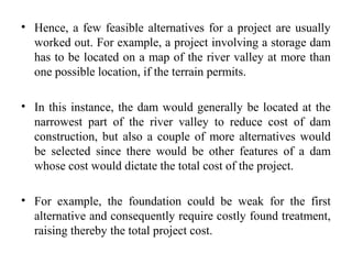 • Hence, a few feasible alternatives for a project are usually
worked out. For example, a project involving a storage dam
has to be located on a map of the river valley at more than
one possible location, if the terrain permits.
• In this instance, the dam would generally be located at the
narrowest part of the river valley to reduce cost of dam
construction, but also a couple of more alternatives would
be selected since there would be other features of a dam
whose cost would dictate the total cost of the project.
• For example, the foundation could be weak for the first
alternative and consequently require costly found treatment,
raising thereby the total project cost.
 