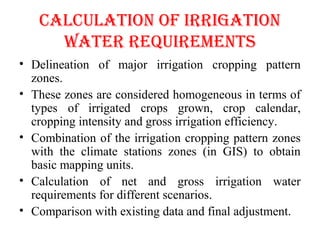 CALCULATION OF IRRIgATION
WATER REQUIREMENTS
• Delineation of major irrigation cropping pattern
zones.
• These zones are considered homogeneous in terms of
types of irrigated crops grown, crop calendar,
cropping intensity and gross irrigation efficiency.
• Combination of the irrigation cropping pattern zones
with the climate stations zones (in GIS) to obtain
basic mapping units.
• Calculation of net and gross irrigation water
requirements for different scenarios.
• Comparison with existing data and final adjustment.
 