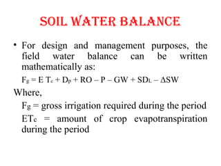 SOIL WATER bALANCE
• For design and management purposes, the
field water balance can be written
mathematically as:
Fg = E Tc + Dp + RO – P – GW + SDL – ΔSW
Where,
Fg = gross irrigation required during the period
ETc = amount of crop evapotranspiration
during the period
 