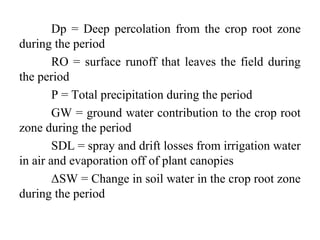 Dp = Deep percolation from the crop root zone
during the period
RO = surface runoff that leaves the field during
the period
P = Total precipitation during the period
GW = ground water contribution to the crop root
zone during the period
SDL = spray and drift losses from irrigation water
in air and evaporation off of plant canopies
ΔSW = Change in soil water in the crop root zone
during the period
 