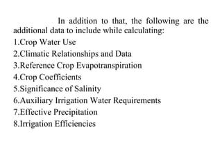 In addition to that, the following are the
additional data to include while calculating:
1.Crop Water Use
2.Climatic Relationships and Data
3.Reference Crop Evapotranspiration
4.Crop Coefficients
5.Significance of Salinity
6.Auxiliary Irrigation Water Requirements
7.Effective Precipitation
8.Irrigation Efficiencies
 