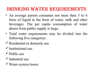 DRINKING WATER REQUIREMENTS
• An average person consumes not more than 3 to 6
litres of liquid in the form of water, milk and other
beverages. The per capita consumption of water
drawn from public supply is large.
• Total water requirements may be divided into the
following five categories:
Residential or domestic use
Institutional use
Public use
Industrial use
Water system losses
 