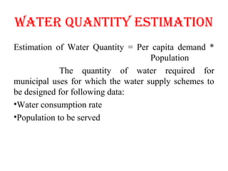 WATER QUANTITy ESTIMATIoN
Estimation of Water Quantity = Per capita demand *
Population
The quantity of water required for
municipal uses for which the water supply schemes to
be designed for following data:
•Water consumption rate
•Population to be served
 