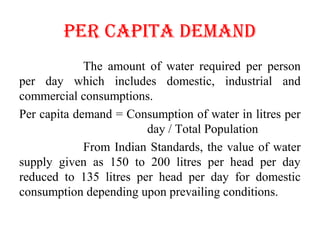 pER cApITA DEMAND
The amount of water required per person
per day which includes domestic, industrial and
commercial consumptions.
Per capita demand = Consumption of water in litres per
day / Total Population
From Indian Standards, the value of water
supply given as 150 to 200 litres per head per day
reduced to 135 litres per head per day for domestic
consumption depending upon prevailing conditions.
 