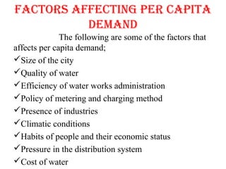 fAcToRS AffEcTING pER cApITA
DEMAND
The following are some of the factors that
affects per capita demand;
Size of the city
Quality of water
Efficiency of water works administration
Policy of metering and charging method
Presence of industries
Climatic conditions
Habits of people and their economic status
Pressure in the distribution system
Cost of water
 