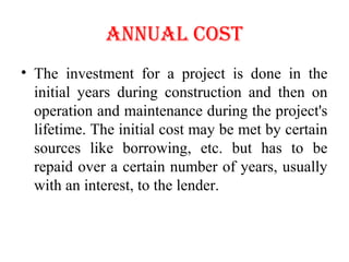 ANNUAL COST
• The investment for a project is done in the
initial years during construction and then on
operation and maintenance during the project's
lifetime. The initial cost may be met by certain
sources like borrowing, etc. but has to be
repaid over a certain number of years, usually
with an interest, to the lender.
 