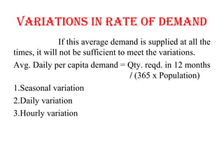 VARIATIoNS IN RATE of DEMAND
If this average demand is supplied at all the
times, it will not be sufficient to meet the variations.
Avg. Daily per capita demand = Qty. reqd. in 12 months
/ (365 x Population)
1.Seasonal variation
2.Daily variation
3.Hourly variation
 