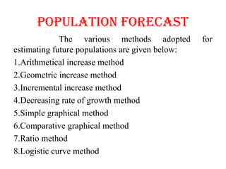 popUlATIoN foREcAST
The various methods adopted for
estimating future populations are given below:
1.Arithmetical increase method
2.Geometric increase method
3.Incremental increase method
4.Decreasing rate of growth method
5.Simple graphical method
6.Comparative graphical method
7.Ratio method
8.Logistic curve method
 
