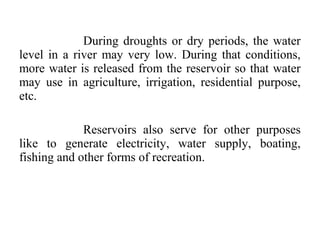 During droughts or dry periods, the water
level in a river may very low. During that conditions,
more water is released from the reservoir so that water
may use in agriculture, irrigation, residential purpose,
etc.
Reservoirs also serve for other purposes
like to generate electricity, water supply, boating,
fishing and other forms of recreation.
 