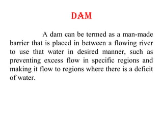 DAM
A dam can be termed as a man-made
barrier that is placed in between a flowing river
to use that water in desired manner, such as
preventing excess flow in specific regions and
making it flow to regions where there is a deficit
of water.
 