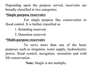 Depending upon the purpose served, reservoirs are
broadly classified in two categories:
•Single purpose reservoirs
For single purpose like conservation or
flood control. It is further classified as
1. Retarding reservoir
2. Detention reservoir
•Multi-purpose reservoirs
To serve more than one of the basic
purposes such as irrigation, water supply, hydroelectric
power, flood control, navigation, recreation and wild
life conservation.
Note: Single is not multiple.
 