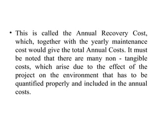 • This is called the Annual Recovery Cost,
which, together with the yearly maintenance
cost would give the total Annual Costs. It must
be noted that there are many non - tangible
costs, which arise due to the effect of the
project on the environment that has to be
quantified properly and included in the annual
costs.
 