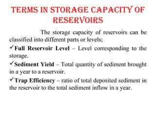 TERMS IN SToRAGE cApAcITy of
RESERVoIRS
The storage capacity of reservoirs can be
classified into different parts or levels;
Full Reservoir Level – Level corresponding to the
storage.
Sediment Yield – Total quantity of sediment brought
in a year to a reservoir.
Trap Efficiency – ratio of total deposited sediment in
the reservoir to the total sediment inflow in a year.
 