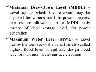 Minimum Draw-Down Level (MDDL) –
Level up to which the reservoir may be
depleted for various need. In power projects,
releases are allowable up to MDDL only
instead of dead storage level, for power
generation.
Maximum Water Level (MWL) – Level
nearby the top face of the dam. It is also called
highest flood level or spillway design flood
level or maximum water surface elevation.
 