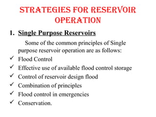 STRATEGIES FOR RESERVOIR
OPERATION
1. Single Purpose Reservoirs
Some of the common principles of Single
purpose reservoir operation are as follows:
 Flood Control
 Effective use of available flood control storage
 Control of reservoir design flood
 Combination of principles
 Flood control in emergencies
 Conservation.
 
