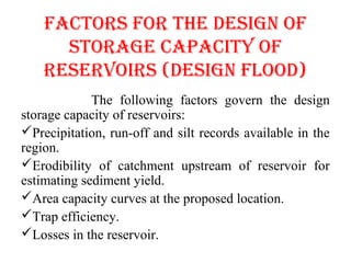 FAcTORS FOR ThE dESIGN OF
STORAGE cAPAcITy OF
RESERVOIRS (dESIGN FlOOd)
The following factors govern the design
storage capacity of reservoirs:
Precipitation, run-off and silt records available in the
region.
Erodibility of catchment upstream of reservoir for
estimating sediment yield.
Area capacity curves at the proposed location.
Trap efficiency.
Losses in the reservoir.
 