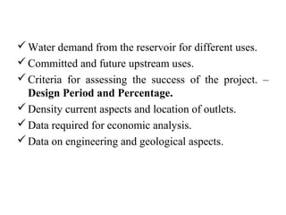 Water demand from the reservoir for different uses.
Committed and future upstream uses.
Criteria for assessing the success of the project. –
Design Period and Percentage.
Density current aspects and location of outlets.
Data required for economic analysis.
Data on engineering and geological aspects.
 