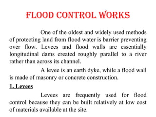 FlOOd cONTROl WORkS
One of the oldest and widely used methods
of protecting land from flood water is barrier preventing
over flow. Levees and flood walls are essentially
longitudinal dams created roughly parallel to a river
rather than across its channel.
A levee is an earth dyke, while a flood wall
is made of masonry or concrete construction.
1. Levees
Levees are frequently used for flood
control because they can be built relatively at low cost
of materials available at the site.
 