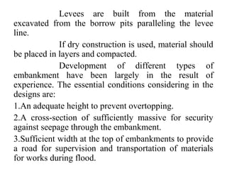 Levees are built from the material
excavated from the borrow pits paralleling the levee
line.
If dry construction is used, material should
be placed in layers and compacted.
Development of different types of
embankment have been largely in the result of
experience. The essential conditions considering in the
designs are:
1.An adequate height to prevent overtopping.
2.A cross-section of sufficiently massive for security
against seepage through the embankment.
3.Sufficient width at the top of embankments to provide
a road for supervision and transportation of materials
for works during flood.
 