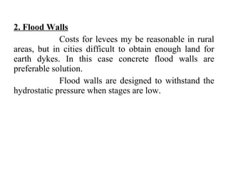 2. Flood Walls
Costs for levees my be reasonable in rural
areas, but in cities difficult to obtain enough land for
earth dykes. In this case concrete flood walls are
preferable solution.
Flood walls are designed to withstand the
hydrostatic pressure when stages are low.
 