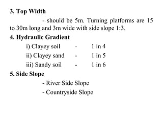 3. Top Width
- should be 5m. Turning platforms are 15
to 30m long and 3m wide with side slope 1:3.
4. Hydraulic Gradient
i) Clayey soil - 1 in 4
ii) Clayey sand - 1 in 5
iii) Sandy soil - 1 in 6
5. Side Slope
- River Side Slope
- Countryside Slope
 
