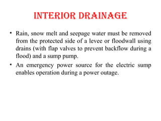 INTERIOR dRAINAGE
• Rain, snow melt and seepage water must be removed
from the protected side of a levee or floodwall using
drains (with flap valves to prevent backflow during a
flood) and a sump pump.
• An emergency power source for the electric sump
enables operation during a power outage.
 