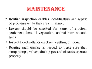 mAINTENANcE
• Routine inspection enables identification and repair
of problems while they are still minor.
• Levees should be checked for signs of erosion,
settlement, loss of vegetation, animal burrows and
trees.
• Inspect floodwalls for cracking, spelling or scour.
• Routine maintenance is needed to make sure that
sump pumps, valves, drain pipes and closures operate
properly.
 
