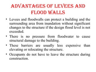 AdVANTAGES OF lEVEES ANd
FlOOd WAllS
• Levees and floodwalls can protect a building and the
surrounding area from inundation without significant
changes to the structure if the design flood level is not
exceeded.
• There is no pressure from floodwater to cause
structural damage to the building.
• These barriers are usually less expensive than
elevating or relocating the structure.
• Occupants do not have to leave the structure during
construction.
 