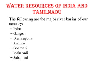 WATER RESOURCES OF INDIA AND
TAMILNADU
The following are the major river basins of our
country:
– Indus
– Ganges
– Brahmaputra
– Krishna
– Godavari
– Mahanadi
– Sabarmati
 