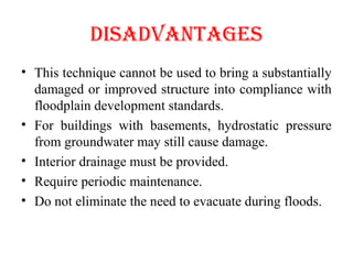 dISAdVANTAGES
• This technique cannot be used to bring a substantially
damaged or improved structure into compliance with
floodplain development standards.
• For buildings with basements, hydrostatic pressure
from groundwater may still cause damage.
• Interior drainage must be provided.
• Require periodic maintenance.
• Do not eliminate the need to evacuate during floods.
 