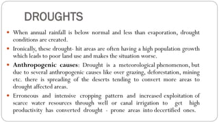 DROUGHTS
 When annual rainfall is below normal and less than evaporation, drought
conditions are created.
 Ironically, these drought- hit areas are often having a high population growth
which leads to poor land use and makes the situation worse.
 Anthropogenic causes: Drought is a meteorological phenomenon, but
due to several anthropogenic causes like over grazing, deforestation, mining
etc. there is spreading of the deserts tending to convert more areas to
drought affected areas.
 Erroneous and intensive cropping pattern and increased exploitation of
scarce water resources through well or canal irrigation to get high
productivity has converted drought - prone areas into decertified ones.
 
