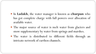  In Ladakh, the water manager is known as churpun who
has got complete charge with full powers over allocation of
available water.
 The major source of water is melt water from glaciers and
snow supplementary by water from springs and marshes.
 The water is distributed to different fields through an
intricate network of earthen channels.
 