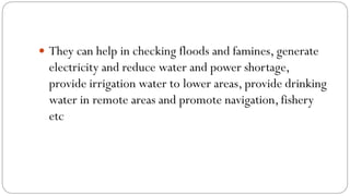  They can help in checking floods and famines, generate
electricity and reduce water and power shortage,
provide irrigation water to lower areas, provide drinking
water in remote areas and promote navigation, fishery
etc
 