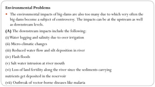 Environmental Problems
 The environmental impacts of big-dams are also too many due to which very often the
big dams become a subject of controversy. The impacts can be at the upstream as well
as downstream levels.
(A) The downstream impacts include the following:
(i)Water logging and salinity due to over irrigation
(ii) Micro-climatic changes
(iii) Reduced water flow and silt deposition in river
(iv) Flash floods
(v) Salt water intrusion at river mouth
(vi) Loss of land fertility along the river since the sediments carrying
nutrients get deposited in the reservoir
(vii) Outbreak of vector-borne diseases like malaria
 