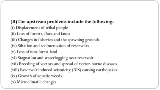 (B)The upstream problems include the following:
(i) Displacement of tribal people
(ii) Loss of forests, flora and fauna
(iii) Changes in fisheries and the spawning grounds
(iv) Siltation and sedimentation of reservoirs
(v) Loss of non-forest land
(vi) Stagnation and waterlogging near reservoir
(vii) Breeding of vectors and spread of vector-borne diseases
(viii) Reservoir induced seismicity (RIS) causing earthquakes
(ix) Growth of aquatic weeds.
(x) Microclimatic changes.
 