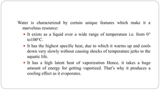 Water is characterized by certain unique features which make it a
marvelous resource:
 It exists as a liquid over a wide range of temperature i.e. from 0°
to100°C.
 It has the highest specific heat, due to which it warms up and cools
down very slowly without causing shocks of temperature jerks to the
aquatic life.
 It has a high latent heat of vaporization Hence, it takes a huge
amount of energy for getting vaporized. That’s why it produces a
cooling effect as it evaporates.
 