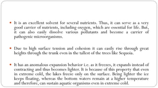  It is an excellent solvent for several nutrients. Thus, it can serve as a very
good carrier of nutrients, including oxygen, which are essential for life. But,
it can also easily dissolve various pollutants and become a carrier of
pathogenic microorganisms.
 Due to high surface tension and cohesion it can easily rise through great
heights through the trunk even in the tallest of the trees like Sequoia.
 It has an anomalous expansion behavior i.e. as it freezes, it expands instead of
contracting and thus becomes lighter. It is because of this property that even
in extreme cold, the lakes freeze only on the surface. Being lighter the ice
keeps floating, whereas the bottom waters remain at a higher temperature
and therefore, can sustain aquatic organisms even in extreme cold.
 
