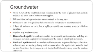 Groundwater
 About 9.86% of the total fresh water resources is in the form of groundwater and it is
about 35-50 times that of surface water supplies.
 Till some time back groundwater was considered to be very pure.
 However, of late, even groundwater aquifers have been found to be contaminated.
 A layer of sediment or rock that is highly permeable and contains water is called an
aquifer.
 Aquifers may be of two types:
 Unconfined aquifers which are overlaid by permeable earth materials and they are
recharged by water seeping down from above in the form of rainfall and snow melt.
 Confined aquifers which are sandwiched between two impermeable layers of rock or
sediments and are recharged only in those areas where the aquifer intersects the land
surface. Sometimes the recharged area is hundreds of kilometers away from the location
of the well
 