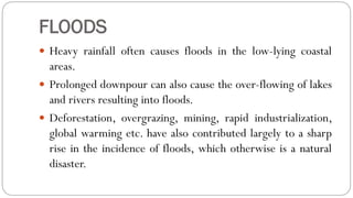 FLOODS
 Heavy rainfall often causes floods in the low-lying coastal
areas.
 Prolonged downpour can also cause the over-flowing of lakes
and rivers resulting into floods.
 Deforestation, overgrazing, mining, rapid industrialization,
global warming etc. have also contributed largely to a sharp
rise in the incidence of floods, which otherwise is a natural
disaster.
 