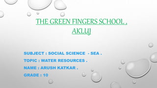 THE GREEN FINGERS SCHOOL ,
AKLUJ
SUBJECT : SOCIAL SCIENCE - SEA .
TOPIC : WATER RESOURCES .
NAME : ARUSH KATKAR .
GRADE : 10
 