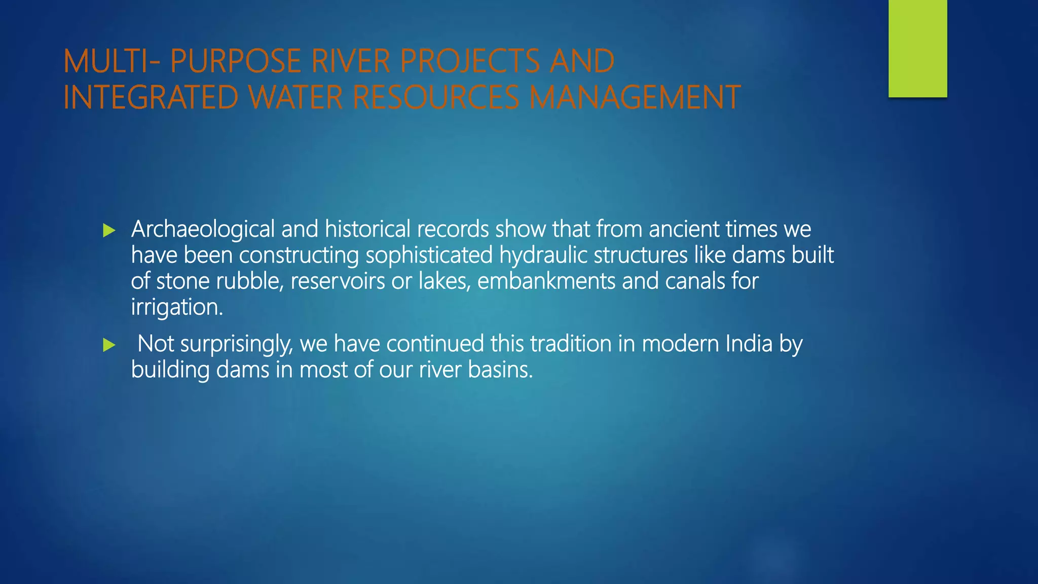 MULTI- PURPOSE RIVER PROJECTS AND
INTEGRATED WATER RESOURCES MANAGEMENT
 Archaeological and historical records show that from ancient times we
have been constructing sophisticated hydraulic structures like dams built
of stone rubble, reservoirs or lakes, embankments and canals for
irrigation.
 Not surprisingly, we have continued this tradition in modern India by
building dams in most of our river basins.
 