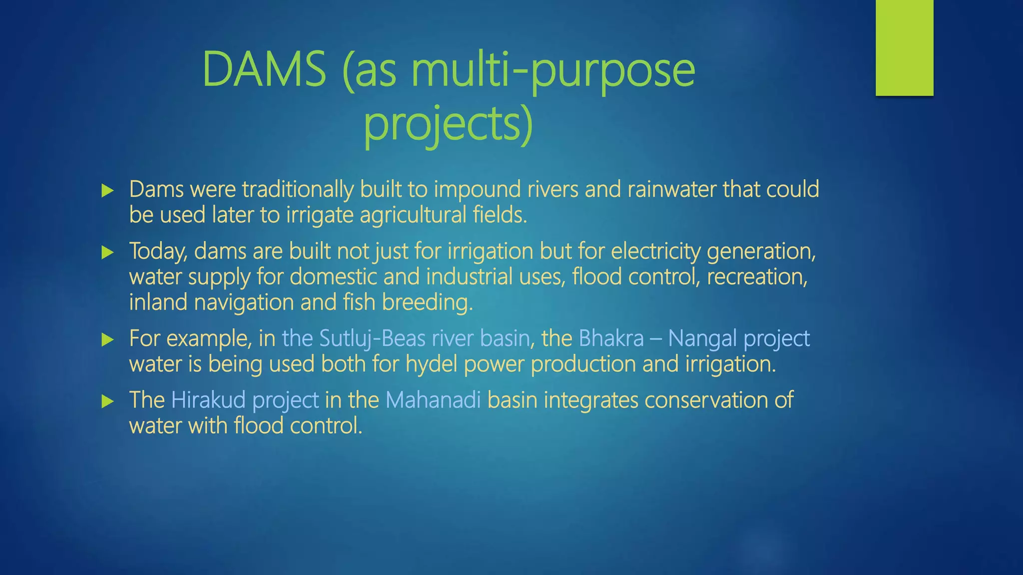 DAMS (as multi-purpose
projects)
 Dams were traditionally built to impound rivers and rainwater that could
be used later to irrigate agricultural fields.
 Today, dams are built not just for irrigation but for electricity generation,
water supply for domestic and industrial uses, flood control, recreation,
inland navigation and fish breeding.
 For example, in the Sutluj-Beas river basin, the Bhakra – Nangal project
water is being used both for hydel power production and irrigation.
 The Hirakud project in the Mahanadi basin integrates conservation of
water with flood control.
 