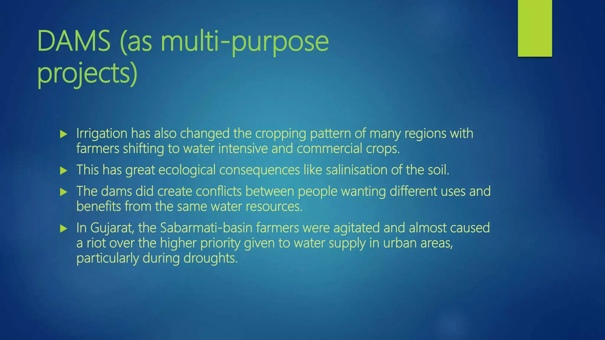 DAMS (as multi-purpose
projects)
 Irrigation has also changed the cropping pattern of many regions with
farmers shifting to water intensive and commercial crops.
 This has great ecological consequences like salinisation of the soil.
 The dams did create conflicts between people wanting different uses and
benefits from the same water resources.
 In Gujarat, the Sabarmati-basin farmers were agitated and almost caused
a riot over the higher priority given to water supply in urban areas,
particularly during droughts.
 
