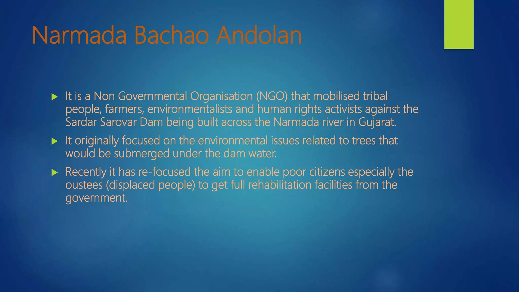 Narmada Bachao Andolan
 It is a Non Governmental Organisation (NGO) that mobilised tribal
people, farmers, environmentalists and human rights activists against the
Sardar Sarovar Dam being built across the Narmada river in Gujarat.
 It originally focused on the environmental issues related to trees that
would be submerged under the dam water.
 Recently it has re-focused the aim to enable poor citizens especially the
oustees (displaced people) to get full rehabilitation facilities from the
government.
 