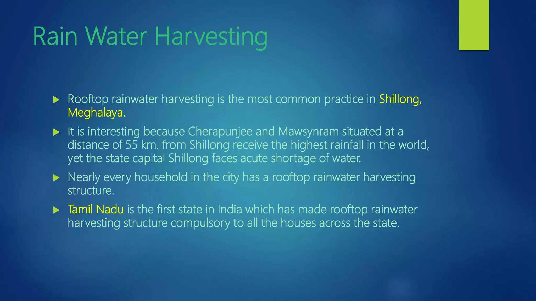 Rain Water Harvesting
 Rooftop rainwater harvesting is the most common practice in Shillong,
Meghalaya.
 It is interesting because Cherapunjee and Mawsynram situated at a
distance of 55 km. from Shillong receive the highest rainfall in the world,
yet the state capital Shillong faces acute shortage of water.
 Nearly every household in the city has a rooftop rainwater harvesting
structure.
 Tamil Nadu is the first state in India which has made rooftop rainwater
harvesting structure compulsory to all the houses across the state.
 