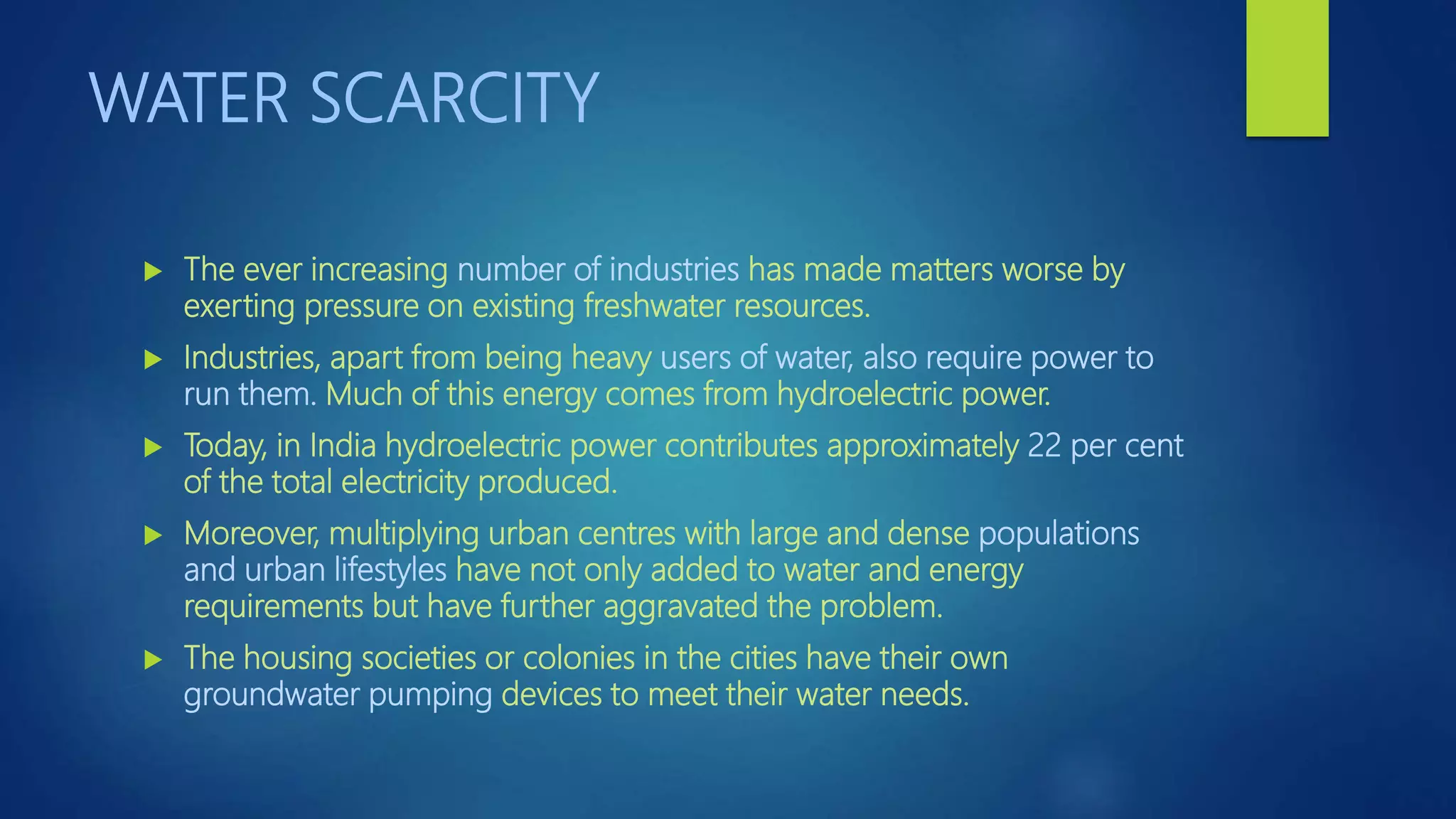 WATER SCARCITY
 The ever increasing number of industries has made matters worse by
exerting pressure on existing freshwater resources.
 Industries, apart from being heavy users of water, also require power to
run them. Much of this energy comes from hydroelectric power.
 Today, in India hydroelectric power contributes approximately 22 per cent
of the total electricity produced.
 Moreover, multiplying urban centres with large and dense populations
and urban lifestyles have not only added to water and energy
requirements but have further aggravated the problem.
 The housing societies or colonies in the cities have their own
groundwater pumping devices to meet their water needs.
 
