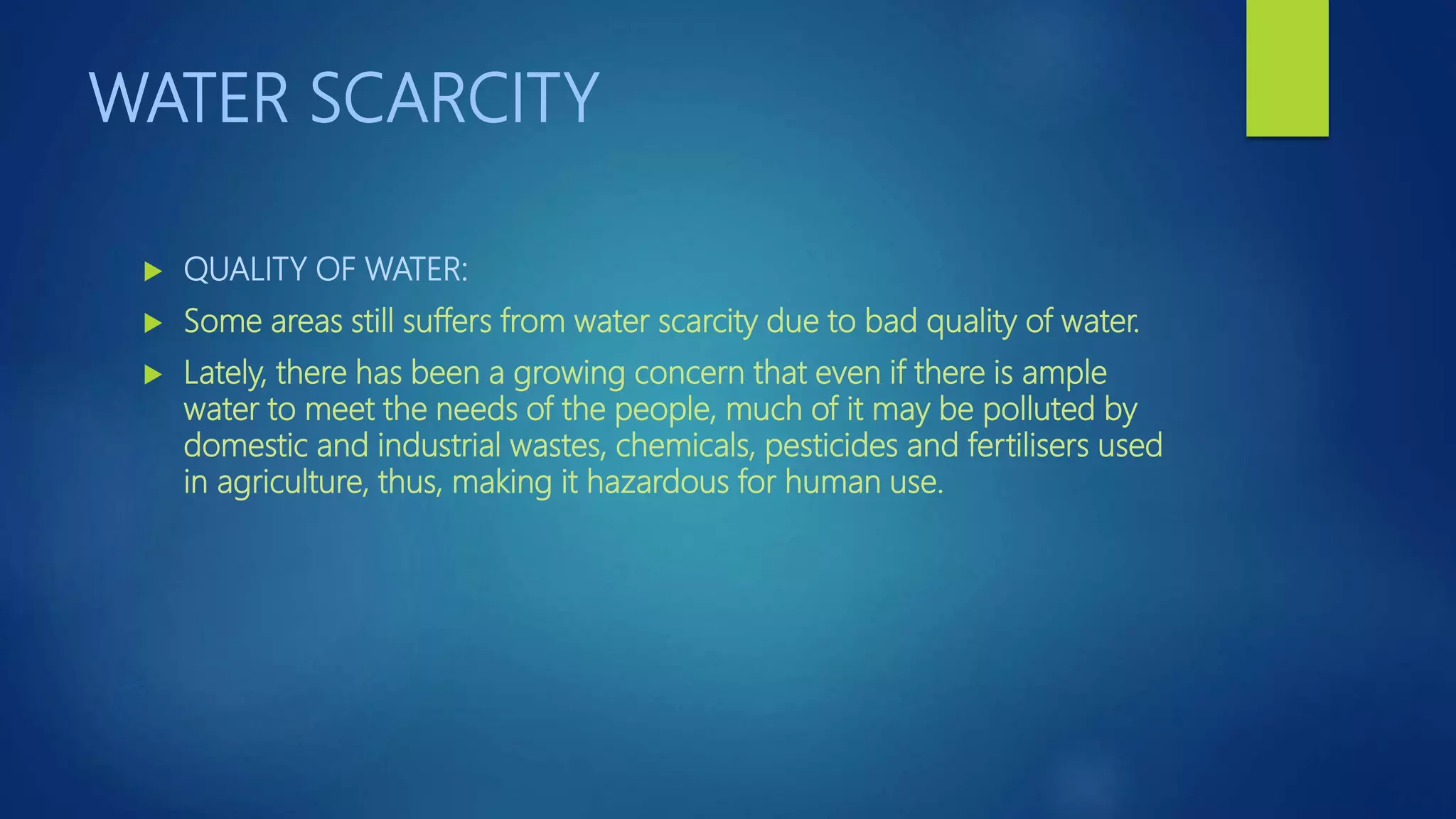 WATER SCARCITY
 QUALITY OF WATER:
 Some areas still suffers from water scarcity due to bad quality of water.
 Lately, there has been a growing concern that even if there is ample
water to meet the needs of the people, much of it may be polluted by
domestic and industrial wastes, chemicals, pesticides and fertilisers used
in agriculture, thus, making it hazardous for human use.
 